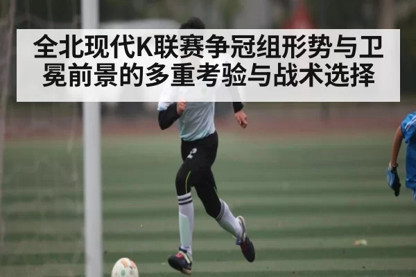 全北现代K联赛争冠组形势与卫冕前景的多重考验与战术选择